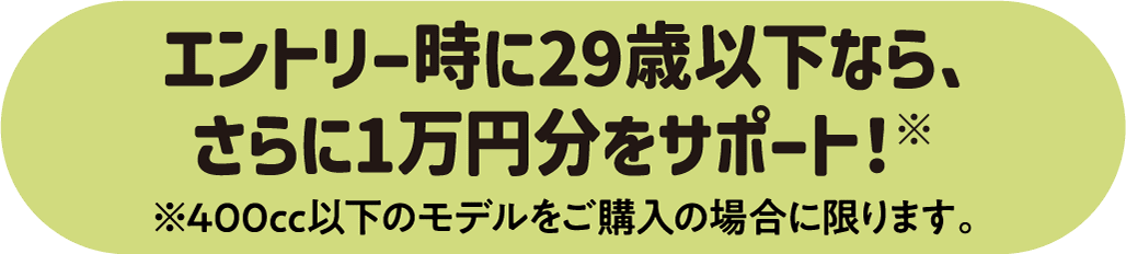 エントリー時に29歳以下なら、さらに1万円分をサポート！※ ※400cc以下のモデルをご購入の場合に限ります。